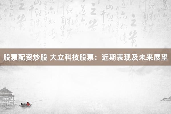 股票配资炒股 大立科技股票：近期表现及未来展望