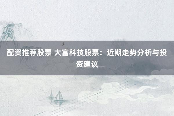 配资推荐股票 大富科技股票：近期走势分析与投资建议