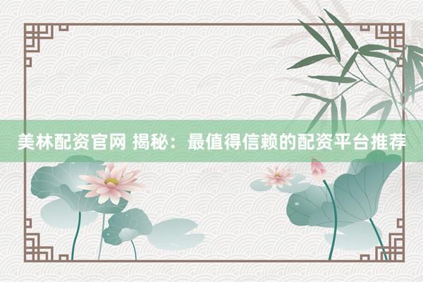 美林配资官网 揭秘：最值得信赖的配资平台推荐