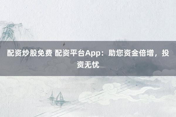 配资炒股免费 配资平台App：助您资金倍增，投资无忧