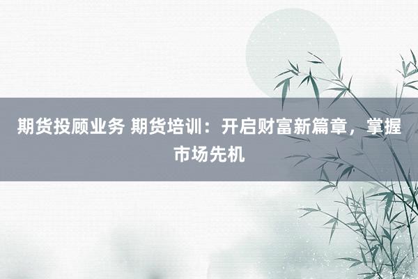 期货投顾业务 期货培训：开启财富新篇章，掌握市场先机
