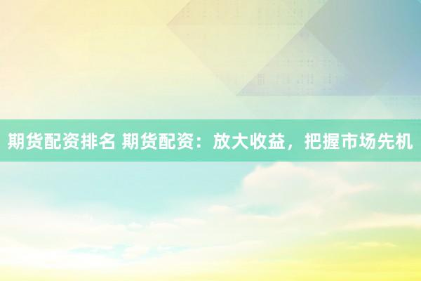 期货配资排名 期货配资：放大收益，把握市场先机