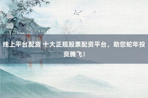 线上平台配资 十大正规股票配资平台，助您蛇年投资腾飞！