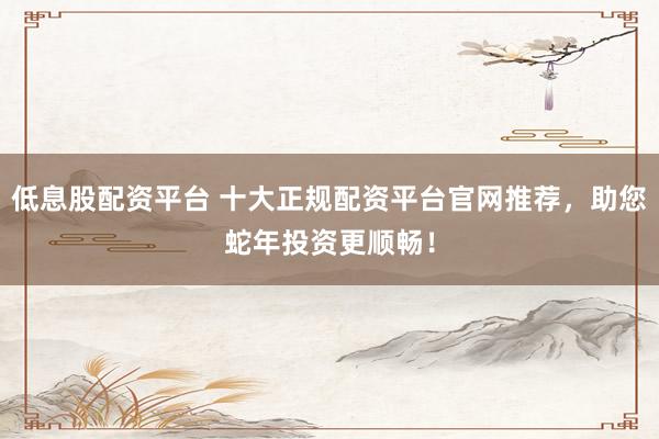低息股配资平台 十大正规配资平台官网推荐，助您蛇年投资更顺畅！