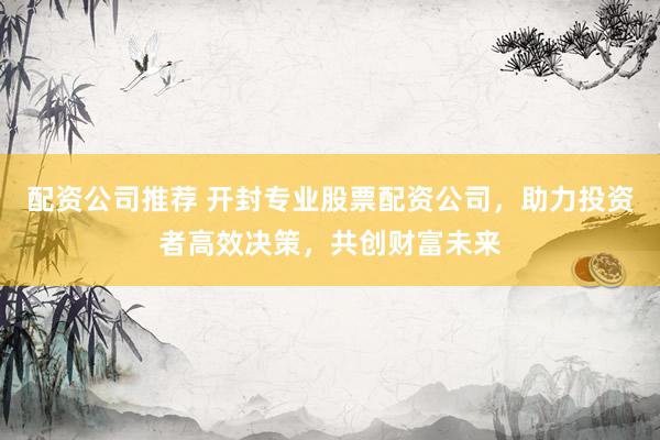 配资公司推荐 开封专业股票配资公司，助力投资者高效决策，共创财富未来