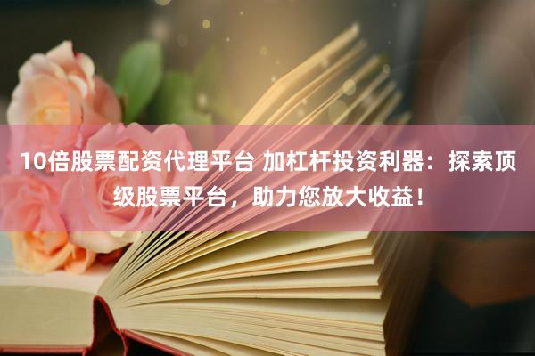 10倍股票配资代理平台 加杠杆投资利器：探索顶级股票平台，助力您放大收益！
