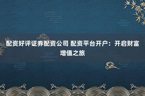 配资好评证券配资公司 配资平台开户：开启财富增值之旅