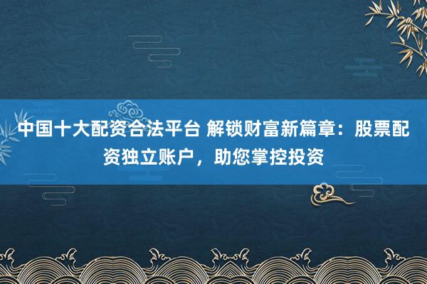 中国十大配资合法平台 解锁财富新篇章：股票配资独立账户，助您掌控投资