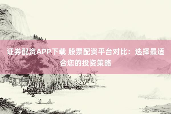 证券配资APP下载 股票配资平台对比：选择最适合您的投资策略
