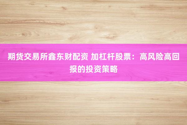 期货交易所鑫东财配资 加杠杆股票：高风险高回报的投资策略