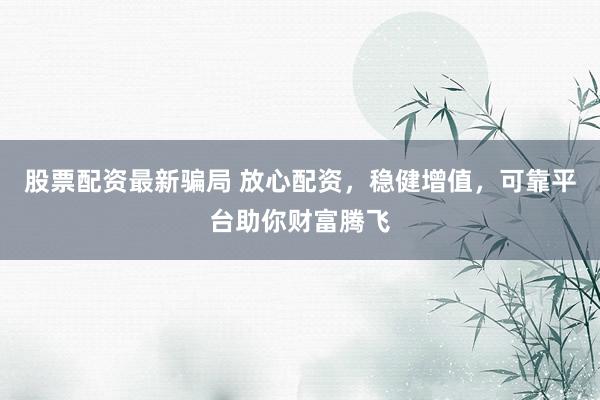股票配资最新骗局 放心配资，稳健增值，可靠平台助你财富腾飞