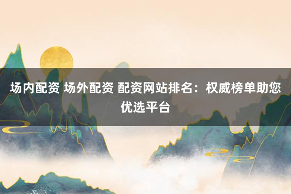 场内配资 场外配资 配资网站排名：权威榜单助您优选平台