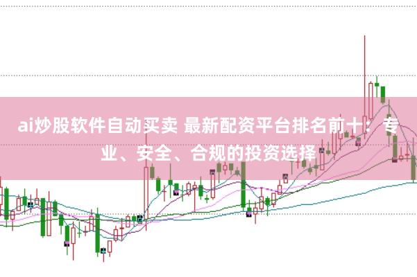ai炒股软件自动买卖 最新配资平台排名前十：专业、安全、合规的投资选择