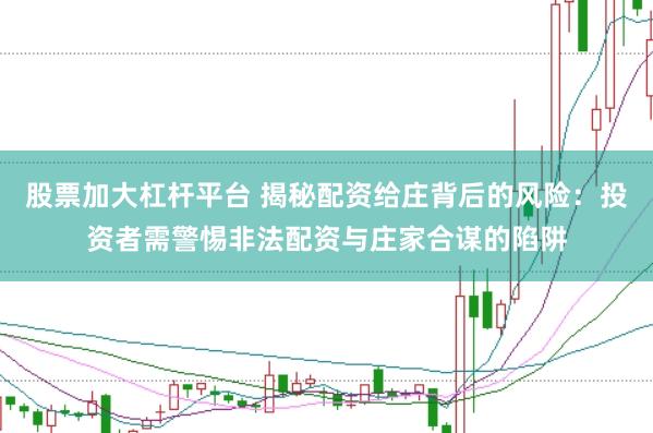 股票加大杠杆平台 揭秘配资给庄背后的风险：投资者需警惕非法配资与庄家合谋的陷阱