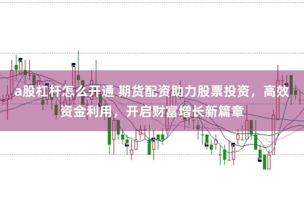 a股杠杆怎么开通 期货配资助力股票投资，高效资金利用，开启财富增长新篇章