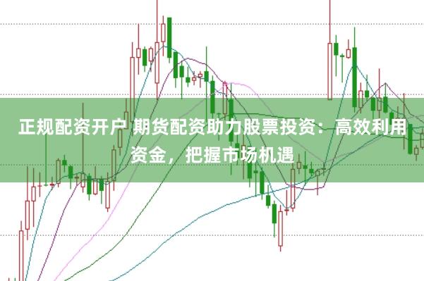 正规配资开户 期货配资助力股票投资：高效利用资金，把握市场机遇