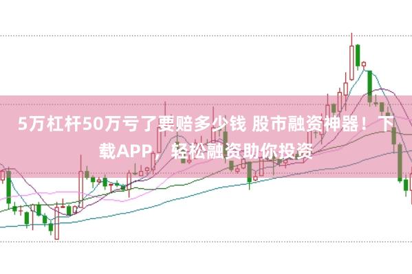 5万杠杆50万亏了要赔多少钱 股市融资神器！下载APP，轻松融资助你投资