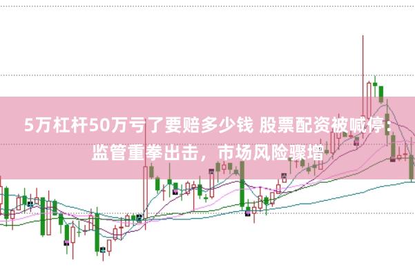 5万杠杆50万亏了要赔多少钱 股票配资被喊停：监管重拳出击，市场风险骤增