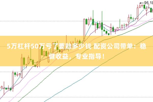 5万杠杆50万亏了要赔多少钱 配资公司带单：稳健收益，专业指导！