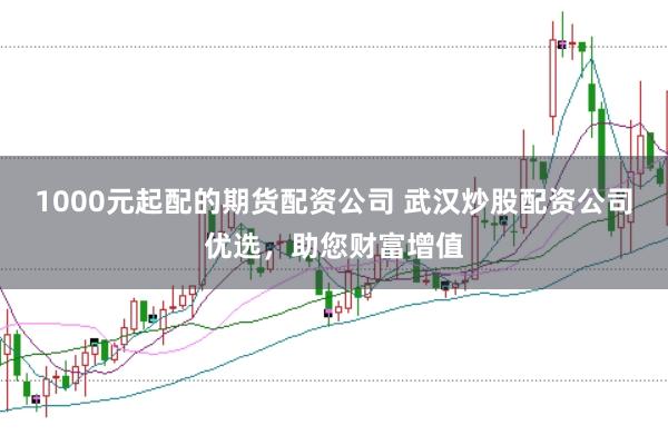 1000元起配的期货配资公司 武汉炒股配资公司优选，助您财富增值