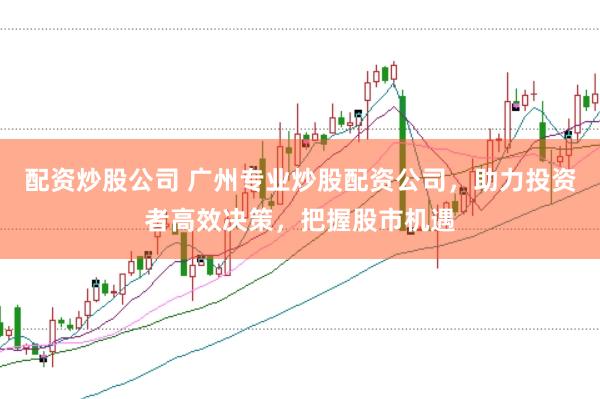 配资炒股公司 广州专业炒股配资公司，助力投资者高效决策，把握股市机遇