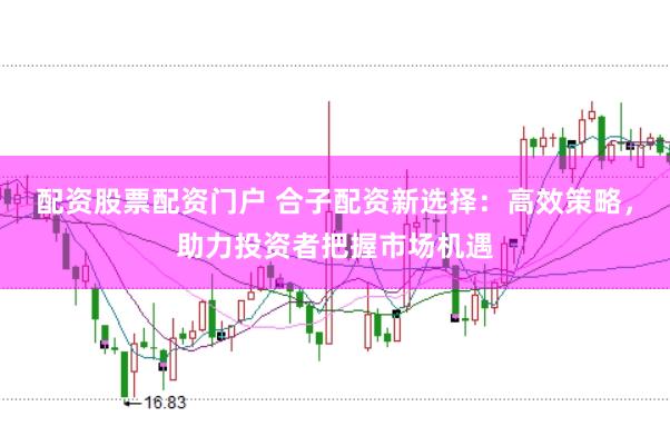 配资股票配资门户 合子配资新选择：高效策略，助力投资者把握市场机遇