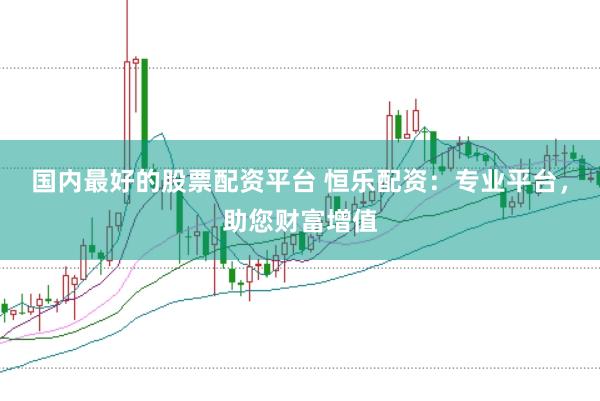 国内最好的股票配资平台 恒乐配资：专业平台，助您财富增值