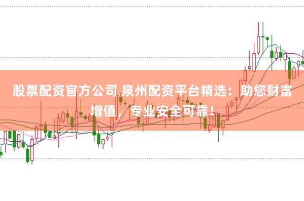 股票配资官方公司 泉州配资平台精选：助您财富增值，专业安全可靠！