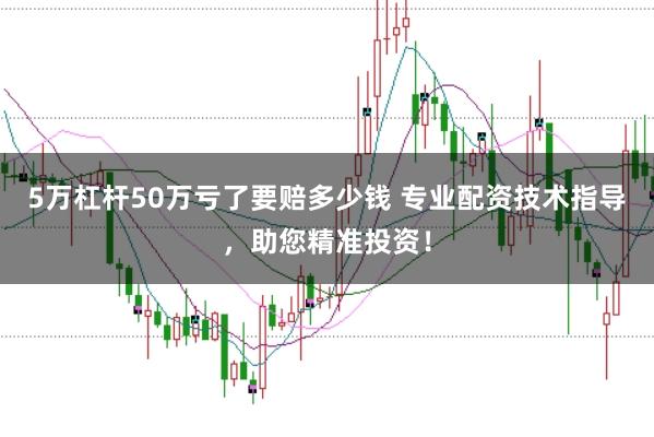 5万杠杆50万亏了要赔多少钱 专业配资技术指导，助您精准投资！