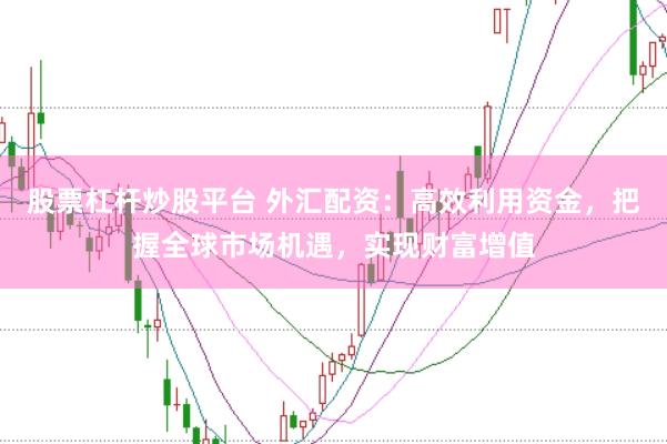 股票杠杆炒股平台 外汇配资：高效利用资金，把握全球市场机遇，实现财富增值