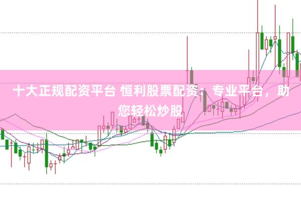 十大正规配资平台 恒利股票配资：专业平台，助您轻松炒股