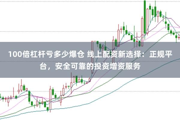 100倍杠杆亏多少爆仓 线上配资新选择：正规平台，安全可靠的投资增资服务