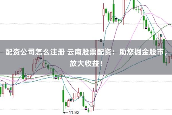 配资公司怎么注册 云南股票配资：助您掘金股市，放大收益！