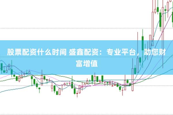 股票配资什么时间 盛鑫配资：专业平台，助您财富增值