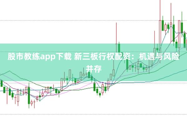 股市教练app下载 新三板行权配资：机遇与风险并存