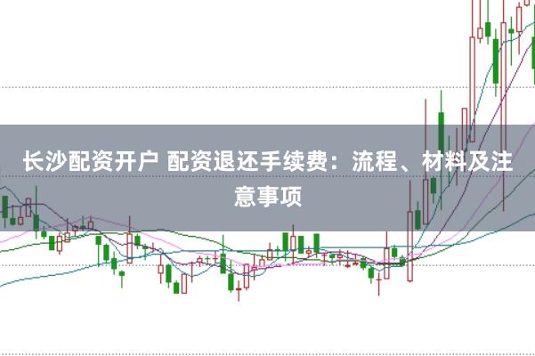 长沙配资开户 配资退还手续费:流程、材料及注意事项