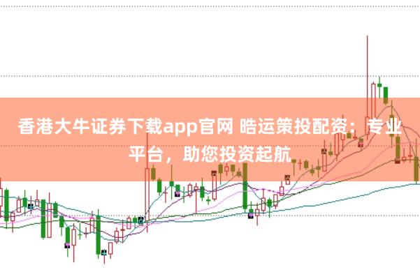 香港大牛证券下载app官网 晧运策投配资:专业平台,助您投资起航