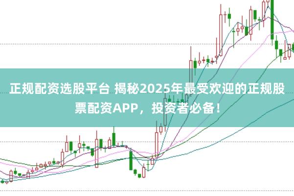 正规配资选股平台 揭秘2025年最受欢迎的正规股票配资APP,投资者必备!
