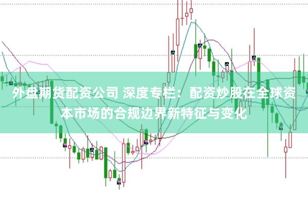 外盘期货配资公司 深度专栏:配资炒股在全球资本市场的合规边界新特征与变化