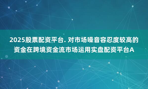 2025股票配资平台. 对市场噪音容忍度较高的资金在跨境资金流市场运用实盘配资平台A