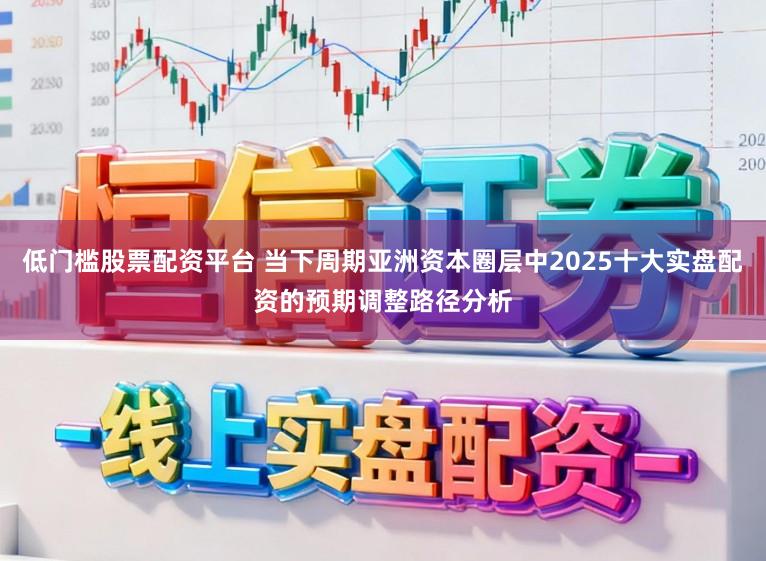低门槛股票配资平台 当下周期亚洲资本圈层中2025十大实盘配资的预期调整路径分析