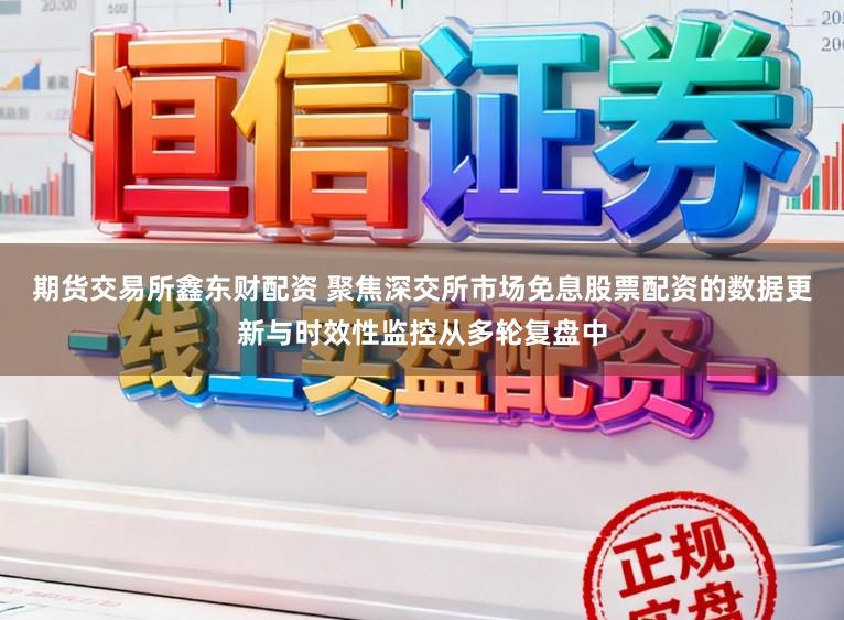 期货交易所鑫东财配资 聚焦深交所市场免息股票配资的数据更新与时效性监控从多轮复盘中