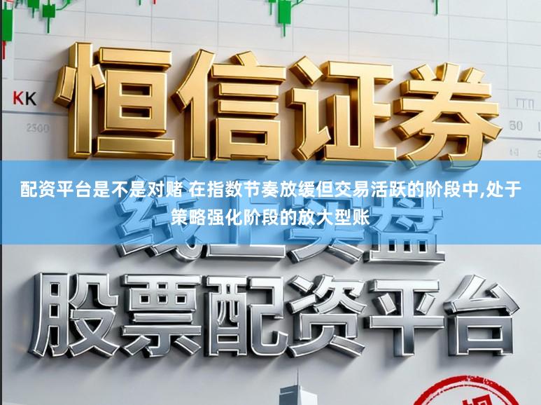 配资平台是不是对赌 在指数节奏放缓但交易活跃的阶段中，处于策略强化阶段的放大型账