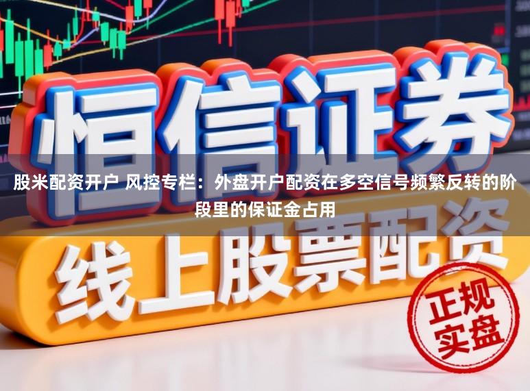 股米配资开户 风控专栏：外盘开户配资在多空信号频繁反转的阶段里的保证金占用