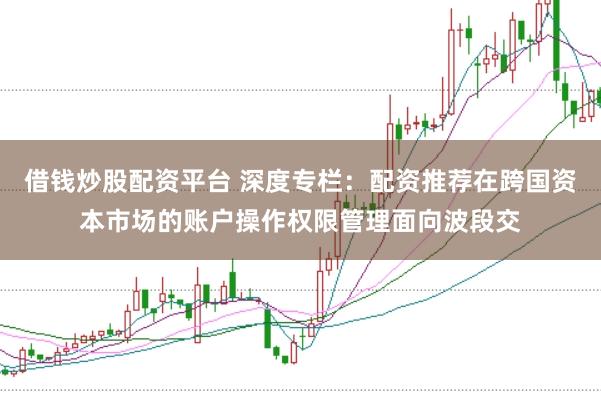 借钱炒股配资平台 深度专栏：配资推荐在跨国资本市场的账户操作权限管理面向波段交