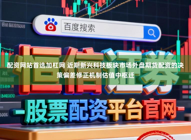 配资网站首选加杠网 近期新兴科技板块市场外盘期货配资的决策偏差修正机制估值中枢迁