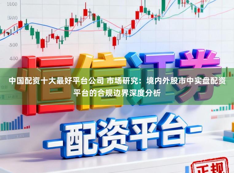中国配资十大最好平台公司 市场研究：境内外股市中实盘配资平台的合规边界深度分析