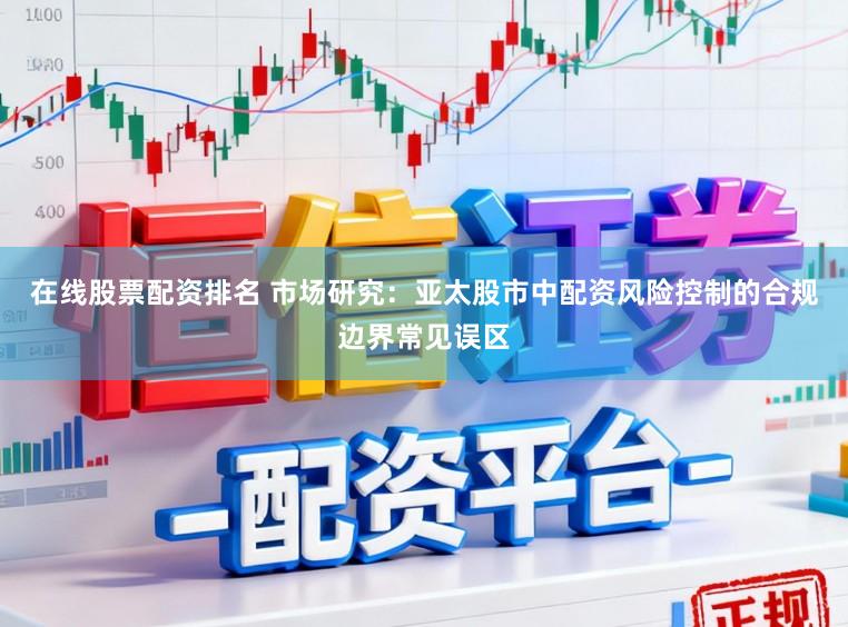 在线股票配资排名 市场研究：亚太股市中配资风险控制的合规边界常见误区