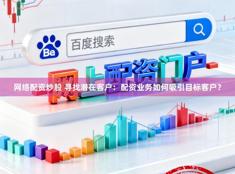 网络配资炒股 寻找潜在客户:配资业务如何吸引目标客户?