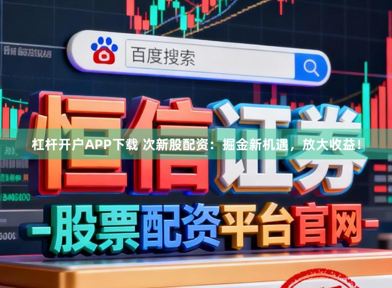 杠杆开户APP下载 次新股配资：掘金新机遇，放大收益！